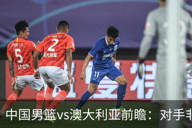 中国男篮vs澳大利亚前瞻：对手非最强阵，男篮磨合阵容是首要目标