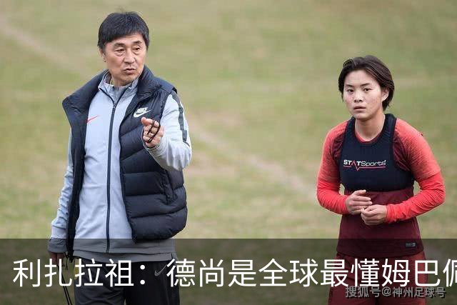 利扎拉祖：德尚是全球最懂姆巴佩的教练，他们之间拥有深厚的纽带
