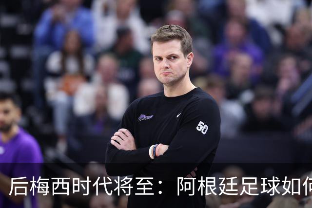 后梅西时代将至：阿根廷足球如何在传奇阴影中开启新篇章？