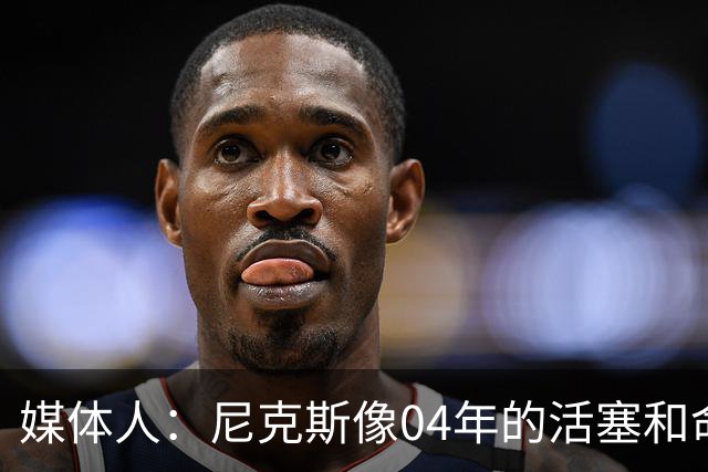 媒体人：尼克斯像04年的活塞&命硬打法更硬 防守强&进攻多点开花
