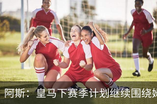 阿斯：皇马下赛季计划继续围绕姆巴佩打造球队，最大化发挥他能力