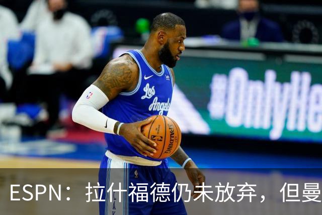 ESPN：拉什福德仍未放弃，但曼联已决定拒绝巴萨的任何续租谈判